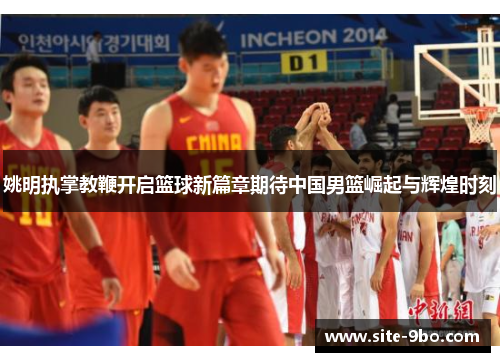 姚明执掌教鞭开启篮球新篇章期待中国男篮崛起与辉煌时刻