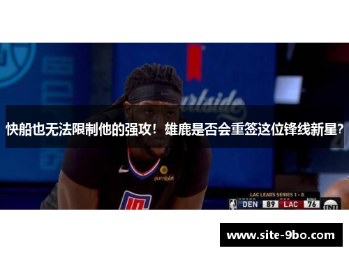 快船也无法限制他的强攻！雄鹿是否会重签这位锋线新星？